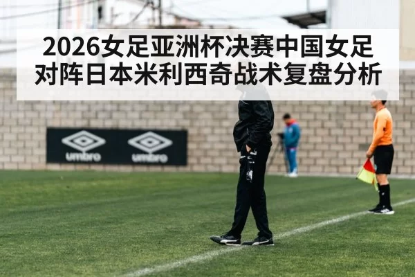 2026女足亚洲杯决赛中国女足对阵日本米利西奇战术复盘分析