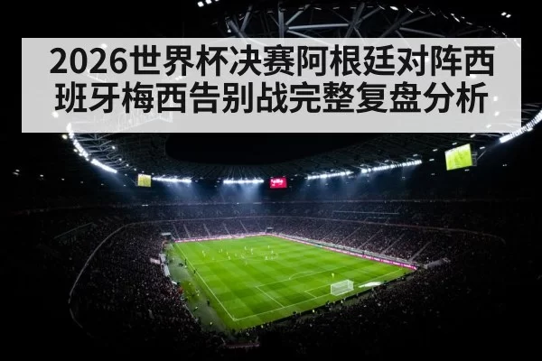 2026世界杯决赛阿根廷对阵西班牙梅西告别战完整复盘分析